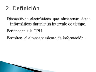 Dispositivos electrónicos que almacenan datos
informáticos durante un intervalo de tiempo.
Pertenecen a la CPU.
Permiten el almacenamiento de información.
 