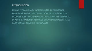 INTRODUCCIÓN
EN UNA ÉPOCA LLENA DE INCERTIDUMBRE, RESTRICCIONES,
PROBLEMAS, AMENAZAS Y DIFICULTADES DE TODA ÍNDOLE, EN
LA QUE SE ACENTÚA LA INFLACIÓN, LA RECESIÓN Y EL DESEMPLEO,
LA ADMINISTRACIÓN DE RECURSOS ORGANIZACIONALES SE HACE
CADA VEZ MÁS COMPLEJA Y DESAFIANTE
 