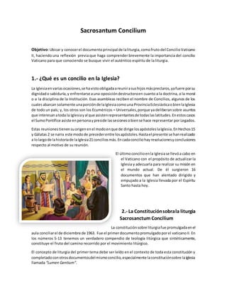 Sacrosantum Concilium
Objetivo:Ubicar y conocerel documentoprincipal de laliturgia,comofruto del ConcilioVaticano
II, haciendo una reflexión previa que haga comprender brevemente la importancia del concilio
Vaticano para que conociendo se busque vivir el auténtico espíritu de la liturgia.
1.- ¿Qué es un concilio en la Iglesia?
La Iglesiaenvariasocasiones,se havistoobligadaareunirasushijosmáspreclaros,yafuere porsu
dignidado sabiduría,y enfrentarse auna oposicióndestructoraen cuanto a la doctrina, a la moral
o a la disciplina de la Institución. Esas asambleas reciben el nombre de Concilios, algunos de los
cualesabarcan solamente unaporciónde laIglesiacomouna ProvinciaEclesiásticaobienlaIglesia
de todo un país; y, los otros son los Ecuménicos = Universales,porque ya deliberansobre asuntos
que interesanatoda la Iglesiayal que asistenrepresentantesde todaslaslatitudes.Enestoscasos
el SumoPontífice asiste enpersonaypreside lassesionesobiense hace representar por Legados.
Estas reunionestienensuorigenenel modoenque de dirige losapóstoleslaIglesia.EnHechos15
y Gálatas 2 se narra este modode precederentre losapóstoles.Hastael presente se hanrealizado
a lolargode lahistoriade laIglesia21conciliosmás.Encadaconciliohayresolucionesyconclusiones
respecto al motivo de su reunión.
El últimoconcilioenla Iglesiase llevóa cabo en
el Vaticano con el propósito de actualizar la
Iglesia y adecuarla para realizar su misión en
el mundo actual. De él surgieron 16
documentos que han alentado dirigido y
empujado a la Iglesia llevada por el Espíritu
Santo hasta hoy.
2.- La Constituciónsobrala liturgia
Sacrosanctum Concilium
La constituciónsobre liturgiafue promulgadaenel
aula conciliarel de diciembre de 1963. Fue el primerdocumentopromulgadoporel vaticanoII. En
los números 5-13 tenemos un verdadero compendio de teología litúrgica que sintéticamente,
constituye el fruto del camino recorrido por el movimiento litúrgico.
El concepto de liturgia del primer tema debe ser leído en el contexto de toda esta constitución y
completadoconotrosdocumentosdelmismoconcilio,especialmente laconstituciónsobre laIglesia
llamada “Lumen Gentium”.
 