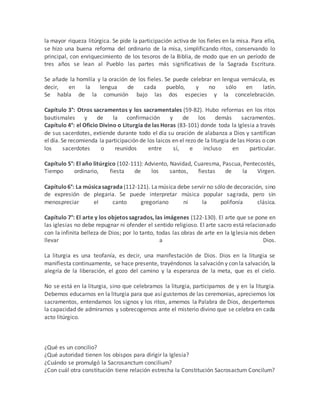 la mayor riqueza litúrgica. Se pide la participación activa de los fieles en la misa. Para ello,
se hizo una buena reforma del ordinario de la misa, simplificando ritos, conservando lo
principal, con enriquecimiento de los tesoros de la Biblia, de modo que en un período de
tres años se lean al Pueblo las partes más significativas de la Sagrada Escritura.
Se añade la homilía y la oración de los fieles. Se puede celebrar en lengua vernácula, es
decir, en la lengua de cada pueblo, y no sólo en latín.
Se habla de la comunión bajo las dos especies y la concelebración.
Capítulo 3°: Otros sacramentos y los sacramentales (59-82). Hubo reformas en los ritos
bautismales y de la confirmación y de los demás sacramentos.
Capítulo 4°: el Oficio Divino o Liturgia de las Horas (83-101) donde toda la Iglesia a través
de sus sacerdotes, extiende durante todo el día su oración de alabanza a Dios y santifican
el día. Se recomienda la participación de los laicos en el rezo de la liturgia de las Horas o con
los sacerdotes o reunidos entre sí, e incluso en particular.
Capítulo 5°: El año litúrgico (102-111): Adviento, Navidad, Cuaresma, Pascua, Pentecostés,
Tiempo ordinario, fiesta de los santos, fiestas de la Virgen.
Capítulo6°: La músicasagrada (112-121). Lamúsica debe servir no sólo de decoración, sino
de expresión de plegaria. Se puede interpretar música popular sagrada, pero sin
menospreciar el canto gregoriano ni la polifonía clásica.
Capítulo 7°: El arte y los objetos sagrados, las imágenes (122-130). El arte que se pone en
las iglesias no debe repugnar ni ofender el sentido religioso. El arte sacro está relacionado
con la infinita belleza de Dios; por lo tanto, todas las obras de arte en la Iglesia nos deben
llevar a Dios.
La liturgia es una teofanía, es decir, una manifestación de Dios. Dios en la liturgia se
manifiesta continuamente, se hace presente, trayéndonos la salvación y con la salvación, la
alegría de la liberación, el gozo del camino y la esperanza de la meta, que es el cielo.
No se está en la liturgia, sino que celebramos la liturgia, participamos de y en la liturgia.
Debemos educarnos en la liturgia para que así gustemos de las ceremonias, apreciemos los
sacramentos, entendamos los signos y los ritos, amemos la Palabra de Dios, despertemos
la capacidad de admirarnos y sobrecogernos ante el misterio divino que se celebra en cada
acto litúrgico.
¿Qué es un concilio?
¿Qué autoridad tienen los obispos para dirigir la Iglesia?
¿Cuándo se promulgó la Sacrosanctum concilium?
¿Con cuál otra constitución tiene relación estrecha la Constitución Sacrosactum Concilum?
 
