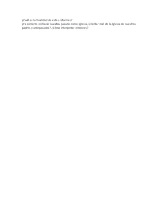 ¿Cuál es la finalidad de estas reformas?
¿Es correcto rechazar nuestro pasado como Iglesia, y hablar mal de la Iglesia de nuestros
padres y antepasados? ¿Cómo interpretar entonces?
 