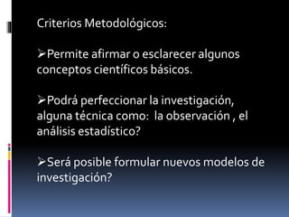 Criterios Metodológicos:
Permite afirmar o esclarecer algunos
conceptos científicos básicos.
Podrá perfeccionar la investigación,
alguna técnica como: la observación , el
análisis estadístico?
Será posible formular nuevos modelos de
investigación?
 