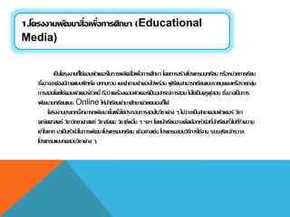 เป็นโครงงานที่ใช้คอมพิวเตอร์ในการผลิตสื่อเพื่อการศึกษา โดยการสร้างโปรแกรมบทเรียน หรือหน่วยการเรียน
ซึ่งอาจจะต้องมีภาคแบบฝึกหัด บททบทวน และคาถามคาตอบไว้พร้อม ผู้เรียนสามารถเรียนแบบรายบุคคลหรือรายกลุ่ม
การสอนโดยใช้คอมพิวเตอร์ช่วยนี้ ถือว่าเครื่องคอมพิวเตอร์เป็นอุปกรณ์การสอน ไม่ใช่เป็นครูผู้สอน ซึ่งอาจเป็นการ
พัฒนาบทเรียนแบบ Online ให้นักเรียนเข้ามาศึกษาด้วยตนเองก็ได้
โครงงานประเภทนี้สามารถพัฒนาขึ้นเพื่อใช้ประกอบการสอนในวิชาต่าง ๆ ไม่ว่าจะเป็นสาขาคอมพิวเตอร์ วิชา
คณิตศาสตร์ วิชาวิทยาศาสตร์ วิชาสังคม วิชาชีพอื่น ๆ ฯลฯ โดยนักเรียนอาจคัดเลือกหัวข้อที่นักเรียนทั่วไปที่ทาความ
เข้าใจยาก มาเป็นหัวข้อในการพัฒนาโปรแกรมบทเรียน ตัวอย่างเช่น โปรแกรมสอนวิธีการใช้งาน ระบบสุริยะจักรวาล
โปรแกรมแบบทดสอบวิชาต่าง ๆ
1.โครงงานพัฒนาสื่อเพื่อการศึกษา (Educational
Media)
 