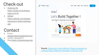 Check-out
● Flutter-to-ﬂy:
https://ﬂutter-to-ﬂy.ﬁrebas
eapp.com/#/
● Github :
https://github.com/ptyagic
odecamp/x-ﬂutter-landingp
age
Contact
● Email:
ptyagicodecamp@gmail.com
● Twitter: @ptyagi13
● Blog:https://priyankatyagi.dev
Source: Designing Cross platform Flutter prototype for
Landing Page (Web-Hummingbird, Android, iOS)
 