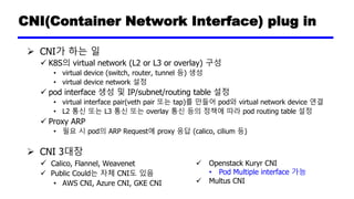 CNI(Container Network Interface) plug in
➢ CNI가 하는 일
✓ K8S의 virtual network (L2 or L3 or overlay) 구성
• virtual device (switch, router, tunnel 등) 생성
• virtual device network 설정
✓ pod interface 생성 및 IP/subnet/routing table 설정
• virtual interface pair(veth pair 또는 tap)를 만들어 pod와 virtual network device 연결
• L2 통신 또는 L3 통신 또는 overlay 통신 등의 정책에 따라 pod routing table 설정
✓ Proxy ARP
• 필요 시 pod의 ARP Request에 proxy 응답 (calico, cilium 등)
➢ CNI 3대장
✓ Calico, Flannel, Weavenet
✓ Public Could는 자체 CNI도 있음
• AWS CNI, Azure CNI, GKE CNI
✓ Openstack Kuryr CNI
• Pod Multiple interface 가능
✓ Multus CNI
 