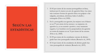 SEGÚN LAS
ESTADÍSTICAS
1. El 45 por ciento de las escenas pornográficas en línea,
incluyen por lo menos un acto de agresión física. Las cinco
más comunes formas de agresión física son golpear o dar
nalgadas, amordazar, abofetear, halar el cabello y
estrangular (Fritz et al, 2020).
2. En la pornografía con agresión, las mujeres son el blanco
en un 97 por ciento de las escenas y su respuesta a la
agresión es, ya sea neutral o positiva y muy raramente
negativa. Los hombres son los perpetradores de agresión
en contra de mujeres en un 76 por ciento de las escenas
(Fritz et al., 2020).
3. El 29 por ciento de los estudiantes varones de décimo
grado han visto pornografía violenta (Rostad et al., 2019).
4. El 16 por ciento de las estudiantes de décimo grado han
visto pornografía de violencia (Rostad et al., 2019).
 