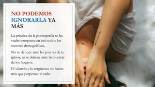 NO PODEMOS
IGNORARLA YA
MÁS
La práctica de la pornografía se ha
vuelto rampante en casi todos los
sectores demográficos.
No se detiene ante las puertas de la
iglesia, ni se detiene ante las puertas
de los hogares.
El silencio y la vergüenza no hacen
más que perpetuar el ciclo
 