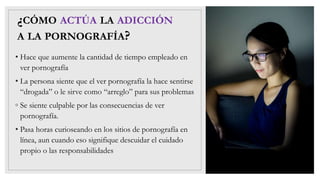 ¿CÓMO ACTÚA LA ADICCIÓN
A LA PORNOGRAFÍA?
• Hace que aumente la cantidad de tiempo empleado en
ver pornografía
• La persona siente que el ver pornografía la hace sentirse
“drogada” o le sirve como “arreglo” para sus problemas
◦ Se siente culpable por las consecuencias de ver
pornografía.
• Pasa horas curioseando en los sitios de pornografía en
línea, aun cuando eso signifique descuidar el cuidado
propio o las responsabilidades
 