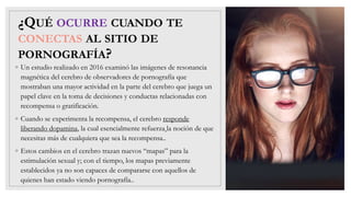 ¿QUÉ OCURRE CUANDO TE
CONECTAS AL SITIO DE
PORNOGRAFÍA?
◦ Un estudio realizado en 2016 examinó las imágenes de resonancia
magnética del cerebro de observadores de pornografía que
mostraban una mayor actividad en la parte del cerebro que juega un
papel clave en la toma de decisiones y conductas relacionadas con
recompensa o gratificación.
◦ Cuando se experimenta la recompensa, el cerebro responde
liberando dopamina, la cual esencialmente refuerza la noción de que
necesitas más de cualquiera que sea la recompensa..
◦ Estos cambios en el cerebro trazan nuevos “mapas” para la
estimulación sexual y; con el tiempo, los mapas previamente
establecidos ya no son capaces de compararse con aquellos de
quienes han estado viendo pornografía..
 