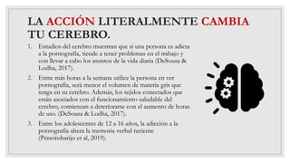 LA ACCIÓN LITERALMENTE CAMBIA
TU CEREBRO.
1. Estudios del cerebro muestran que si una persona es adicta
a la pornografía, tiende a tener problemas en el trabajo y
con llevar a cabo los asuntos de la vida diaria (DeSousa &
Lodha, 2017).
2. Entre más horas a la semana utilice la persona en ver
pornografía, será menor el volumen de materia gris que
tenga en su cerebro. Además, los tejidos conectados que
están asociados con el funcionamiento saludable del
cerebro, comienzan a deteriorarse con el aumento de horas
de uso. (DeSousa & Lodha, 2017).
3. Entre los adolescentes de 12 a 16 años, la adicción a la
pornografía altera la memoria verbal reciente
(Prawiroharijo et al, 2019).
 