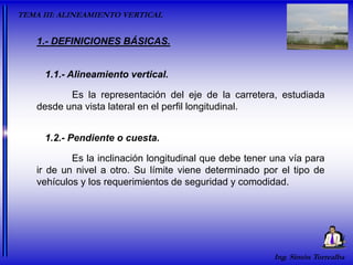 Ing. Simón Torrealba
Es la representación del eje de la carretera, estudiada
desde una vista lateral en el perfil longitudinal.
1.- DEFINICIONES BÁSICAS.
1.1.- Alineamiento vertical.
Es la inclinación longitudinal que debe tener una vía para
ir de un nivel a otro. Su límite viene determinado por el tipo de
vehículos y los requerimientos de seguridad y comodidad.
1.2.- Pendiente o cuesta.
TEMA III: ALINEAMIENTO VERTICAL
 