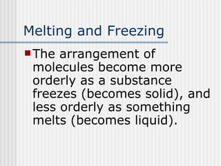 Melting and Freezing The arrangement of molecules become more orderly as a substance freezes (becomes solid), and less orderly as something melts (becomes liquid). 