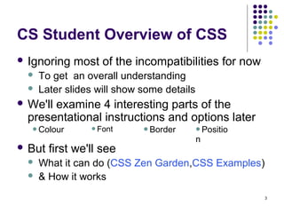 3
 Ignoring most of the incompatibilities for now
 To get an overall understanding
 Later slides will show some details
 We'll examine 4 interesting parts of the
presentational instructions and options later
 But first we'll see
 What it can do (CSS Zen Garden,CSS Examples)
 & How it works
CS Student Overview of CSS
Colour Font Border Positio
n
 