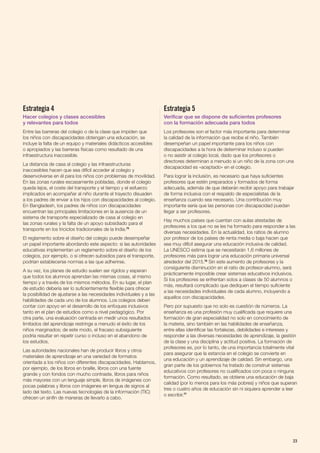 Estrategia 4
Hacer colegios y clases accesibles
y relevantes para todos
Entre las barreras del colegio o de la clase que impiden que
los niños con discapacidades obtengan una educación, se
incluye la falta de un equipo y materiales didácticos accesibles
o apropiados y las barreras físicas como resultado de una
infraestructura inaccesible.
La distancia de casa al colegio y las infraestructuras
inaccesibles hacen que sea difícil acceder al colegio y
desenvolverse en él para los niños con problemas de movilidad.
En las zonas rurales escasamente pobladas, donde el colegio
queda lejos, el coste del transporte y el tiempo y el esfuerzo
implicados en acompañar al niño durante el trayecto disuaden
a los padres de enviar a los hijos con discapacidades al colegio.
En Bangladesh, los padres de niños con discapacidades
encuentran las principales limitaciones en la ausencia de un
sistema de transporte especializado de casa al colegio en
las zonas rurales y la falta de un apoyo subsidiado para el
transporte en los triciclos tradicionales de la India.75
El reglamento sobre el diseño del colegio puede desempeñar
un papel importante abordando este aspecto: si las autoridades
educativas implementan un reglamento sobre el diseño de los
colegios, por ejemplo, o si ofrecen subsidios para el transporte,
podrían establecerse normas a las que adherirse.
A su vez, los planes de estudio suelen ser rígidos y esperan
que todos los alumnos aprendan las mismas cosas, al mismo
tiempo y a través de los mismos métodos. En su lugar, el plan
de estudio debería ser lo suficientemente flexible para ofrecer
la posibilidad de ajustarse a las necesidades individuales y a las
habilidades de cada uno de los alumnos. Los colegios deben
contar con apoyo en el desarrollo de los enfoques inclusivos
tanto en el plan de estudios como a nivel pedagógico. Por
otra parte, una evaluación centrada en medir unos resultados
limitados del aprendizaje restringe a menudo el éxito de los
niños marginados; de este modo, el fracaso subsiguiente
podría resultar en repetir curso o incluso en el abandono de
los estudios.
Las autoridades nacionales han de producir libros y otros
materiales de aprendizaje en una variedad de formatos
orientada a los niños con diferentes discapacidades. Hablamos,
por ejemplo, de los libros en braille, libros con una fuente
grande y con fondos con mucho contraste, libros para niños
más mayores con un lenguaje simple, libros de imágenes con
pocas palabras y libros con imágenes en lengua de signos al
lado del texto. Las nuevas tecnologías de la información (TIC)
ofrecen un sinfín de maneras de llevarlo a cabo.
Estrategia 5
Verificar que se dispone de suficientes profesores
con la formación adecuada para todos
Los profesores son el factor más importante para determinar
la calidad de la información que recibe el niño. También
desempeñan un papel importante para los niños con
discapacidades a la hora de determinar incluso si pueden
o no asistir al colegio local, dado que los profesores o
directores determinan a menudo si un niño de la zona con una
discapacidad es «aceptado» en el colegio.
Para lograr la inclusión, es necesario que haya suficientes
profesores que estén preparados y formados de forma
adecuada, además de que deberán recibir apoyo para trabajar
de forma inclusiva con el respaldo de especialistas de la
enseñanza cuando sea necesario. Una contribución muy
importante sería que las personas con discapacidad puedan
llegar a ser profesores.
Hay muchos países que cuentan con aulas atestadas de
profesores a los que no se les ha formado para responder a las
diversas necesidades. En la actualidad, los ratios de alumno
por profesor de los países de renta media o baja hacen que
sea muy difícil asegurar una educación inclusiva de calidad.
La UNESCO estima que se necesitarán 1,6 millones de
profesores más para lograr una educación primaria universal
alrededor del 2015.76
Sin este aumento de profesores y la
consiguiente disminución en el ratio de profesor-alumno, será
prácticamente imposible crear sistemas educativos inclusivos.
Si los profesores se enfrentan solos a clases de 50 alumnos o
más, resultará complicado que dediquen el tiempo suficiente
a las necesidades individuales de cada alumno, incluyendo a
aquellos con discapacidades.
Pero por supuesto que no solo es cuestión de números. La
enseñanza es una profesión muy cualificada que requiere una
formación de gran especialidad no solo en conocimiento de
la materia, sino también en las habilidades de enseñanza,
entre ellas identificar las fortalezas, debilidades e intereses y
responder a las diversas necesidades de aprendizaje, la gestión
de la clase y una disciplina y actitud positiva. La formación de
profesores es, por lo tanto, de una importancia totalmente vital
para asegurar que la estancia en el colegio se convierte en
una educación y un aprendizaje de calidad. Sin embargo, una
gran parte de los gobiernos ha tratado de construir sistemas
educativos con profesores no cualificados con poca o ninguna
formación. Como resultado, se obtiene una educación de baja
calidad (por lo menos para los más pobres) y niños que superan
tres o cuatro años de educación sin ni siquiera aprender a leer
o escribir.77
23
 