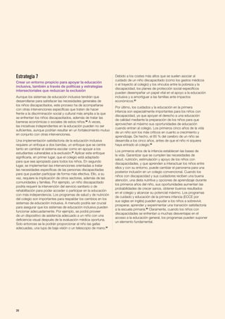 Estrategia 7
Crear un entorno propicio para apoyar la educación
inclusiva, también a través de políticas y estrategias
intersectoriales que reduzcan la exclusión
Aunque los sistemas de educación inclusiva tendrán que
desarrollarse para satisfacer las necesidades generales de
los niños discapacitados, este proceso ha de acompañarse
con otras intervenciones específicas que traten de hacer
frente a la discriminación social y cultural más amplia a la que
se enfrentan los niños discapacitados, además de tratar las
barreras económicas o sociales de estos niños.90
A veces,
las iniciativas independientes en la educación pueden no ser
suficientes, aunque podrían resultar en un fortalecimiento mutuo
en conjunto con otras intervenciones.
Una implementación satisfactoria de la educación inclusiva
requiere un enfoque a dos bandas, un enfoque que se centre
tanto en cambiar el sistema escolar como en apoyar a los
estudiantes vulnerables a la exclusión.91
Aplicar este enfoque
significaría, en primer lugar, que el colegio está adaptado
para que sea apropiado para todos los niños. En segundo
lugar, se implementan las intervenciones orientadas a tratar
las necesidades específicas de las personas discapacitadas
para que puedan participar de forma más efectiva. Ello, a su
vez, requiere la implicación de otros sectores, además de las
comunidades y familias. Por ejemplo, un niño discapacitado
podría requerir la intervención del servicio sanitario o de
rehabilitación para poder acceder o participar en la educación
con más independencia. Los programas de salud y de nutrición
del colegio son importantes para respaldar los cambios en los
sistemas de educación inclusiva. A menudo podría ser crucial
para asegurar que los sistemas de educación inclusiva pueden
funcionar adecuadamente. Por ejemplo, se podrá proveer
de un dispositivo de asistencia adecuado a un niño con una
deficiencia visual después de la evaluación médica oportuna.
Solo entonces se le podrán proporcionar al niño las gafas
adecuadas, una lupa de baja visión o un telescopio de mano.92
Debido a los costes más altos que se suelen asociar al
cuidado de un niño discapacitado (como los gastos médicos
o el trayecto al colegio) y los vínculos entre la pobreza y la
discapacidad, los planes de protección social específicos
pueden desempeñar un papel vital en el apoyo a la educación
inclusiva y a amortiguar a las familias ante impactos
económicos.93
Por último, los cuidados y la educación en la primera
infancia son especialmente importantes para los niños con
discapacidad, ya que apoyan el derecho a una educación
de calidad mediante la preparación de los niños para que
aprovechen al máximo sus oportunidades de educación
cuando entran al colegio. Los primeros cinco años de la vida
de un niño son los más críticos en cuanto a crecimiento y
aprendizaje. De hecho, el 85 % del cerebro de un niño se
desarrolla a los cinco años, antes de que el niño ni siquiera
haya entrado al colegio.94
Los primeros años de la infancia establecen las bases de
la vida. Garantizar que se cumplen las necesidades de
salud, nutrición, estimulación y apoyo de los niños con
discapacidades, y que aprenden a interactuar los niños entre
ellos y con su entorno, puede cambiar el panorama para una
posterior inclusión en un colegio convencional. Cuando los
niños con discapacidad y sus cuidadores reciben una buena
atención, una dieta nutritiva y opciones de aprendizaje durante
los primeros años del niño, sus oportunidades aumentan las
probabilidades de crecer sanos, obtener buenos resultados
en el colegio y alcanzar su potencial máximo. Los programas
de cuidado y educación de la primera infancia (ECCE por
sus siglas en inglés) pueden ayudar a los niños a sobrevivir,
prosperar, aprender y experimentar una transición satisfactoria
a la escuela primaria.95
Claramente, cuando los niños con
discapacidades se enfrentan a muchas desventajas en el
acceso a la educación general, los programas pueden suponer
un elemento fundamental.
28
 