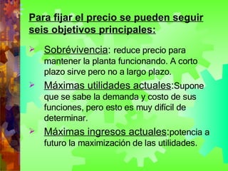 Para fijar el precio se pueden seguir seis objetivos principales: Sobrévivencia :  reduce precio para mantener la planta funcionando. A corto plazo sirve pero no a largo plazo. Máximas utilidades actuales : Supone que se sabe la demanda y costo de sus funciones, pero esto es muy difícil de determinar. Máximas ingresos actuales : potencia a futuro la maximización de las utilidades. 