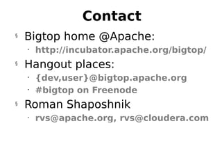 Contact
§
    Bigtop home @Apache:
    •
        http://incubator.apache.org/bigtop/
§
    Hangout places:
    •
        {dev,user}@bigtop.apache.org
    •
        #bigtop on Freenode
§
    Roman Shaposhnik
    •
        rvs@apache.org, rvs@cloudera.com



                                 30
 