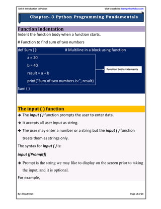 Unit I: Introduction to Python Visit to website: learnpython4cbse.com
By: Amjad Khan Page 14 of 23
Chapter- 3 Python Programming Fundamentals
Function indentation
Indent the function body when a function starts.
# Function to find sum of two numbers
def Sum ( ): # Multiline in a block using function
a = 20
b = 40
result = a + b
print("Sum of two numbers is:", result)
Sum ( )
The input ( ) function
 The input ( ) function prompts the user to enter data.
 It accepts all user input as string.
 The user may enter a number or a string but the input ( ) function
treats them as strings only.
The syntax for input ( ) is:
input ([Prompt])
 Prompt is the string we may like to display on the screen prior to taking
the input, and it is optional.
For example,
Function body statements
 