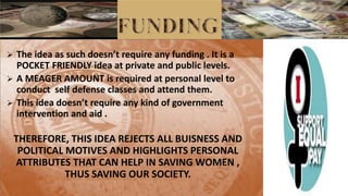  The idea as su h does ’t e ui e a y fu di g . It is a
POCKET FRIENDLY idea at private and public levels.
 A MEAGER AMOUNT is required at personal level to
conduct self defense classes and attend them.
 This idea does ’t e ui e a y ki d of go e e t
intervention and aid .
THEREFORE, THIS IDEA REJECTS ALL BUISNESS AND
POLITICAL MOTIVES AND HIGHLIGHTS PERSONAL
ATTRIBUTES THAT CAN HELP IN SAVING WOMEN ,
THUS SAVING OUR SOCIETY.
 
