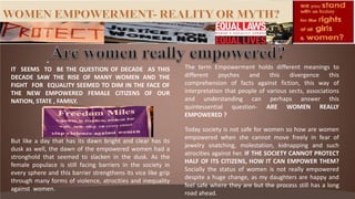 The term Empowerment holds different meanings to
different psyches and this divergence this
comprehension of facts against fiction, this way of
interpretation that people of various sects, associations
and understanding can perhaps answer this
quintessential question- ARE WOMEN REALLY
EMPOWERED ?
Today society is not safe for women so how are women
empowered when she cannot move freely in fear of
jewelry snatching, molestation, kidnapping and such
atrocities against her. IF THE SOCIETY CANNOT PROTECT
HALF OF ITS CITIZENS, HOW IT CAN EMPOWER THEM?
Socially the status of women is not really empowered
despite a huge change, as my daughters are happy and
feel safe where they are but the process still has a long
road ahead.
IT SEEMS TO BE THE QUESTION OF DECADE AS THIS
DECADE SAW THE RISE OF MANY WOMEN AND THE
FIGHT FOR EQUALITY SEEMED TO DIM IN THE FACE OF
THE NEW EMPOWERED FEMALE CITIZENS OF OUR
NATION, STATE , FAMILY.
But like a day that has its dawn bright and clear has its
dusk as well, the dawn of the empowered women had a
stronghold that seemed to slacken in the dusk. As the
female populace is still facing barriers in the society in
every sphere and this barrier strengthens its vice like grip
through many forms of violence, atrocities and inequality
against women.
 