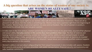  Ma p ofesses o ality. Ma p ea hes alues. Ma gi e se o ’s o ha a te . Ma ho o s ou o e folk. Ou
constitution has given equal rights to our women. Man talk of women liberation movement. These are all so
pleasant to talk about. But the reality is something else. Women have been exploited right from the beginning of
the creation. Women have no personal opinion, no voice and no freedom. The role of women in society is
contributed by attitude that men has given women.
 In India even in the 21st century, women cannot step out of their house at any given time, assured of her physical
and sexual safety. Everyday women in this society face more problems than man. The fear of violence and
teasi g est i ts a o a ’s a ato y, u tails he o ility a d he a ility to o k a d pa ti ipate i so ial
a ti ities. E e today i I dia, o e a ’t o e at ight i se luded pla es a d e e at dayti e at o ded
places. Hundreds and thousands of incidents of physical / sexual abuse and culturally justified violence happens
every day to women in this country.
 Wo e ’s safety is not just about safeguarding her from sexual harassment; it also includes safe spaces, freedom
from poverty and access to all basic amenities, safe public transportation, financial security and autonomy and
safer healthier community.
 