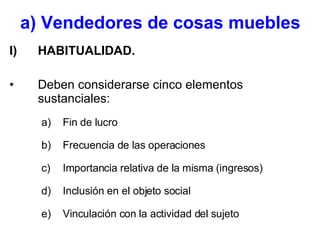  a) Vendedores de cosas muebles   HABITUALIDAD. Deben considerarse cinco elementos sustanciales: Fin de lucro Frecuencia de las operaciones Importancia relativa de la misma (ingresos) Inclusión en el objeto social Vinculación con la actividad del sujeto 