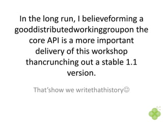 In the long run, I believeforming a
gooddistributedworkinggroupon the
core API is a more important
delivery of this workshop
thancrunching out a stable 1.1
version.
That’show we writethathistory

 