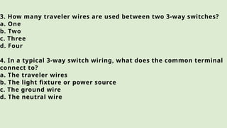 3. How many traveler wires are used between two 3-way switches?
a. One
b. Two
c. Three
d. Four
4. In a typical 3-way switch wiring, what does the common terminal
connect to?
a. The traveler wires
b. The light fixture or power source
c. The ground wire
d. The neutral wire
 