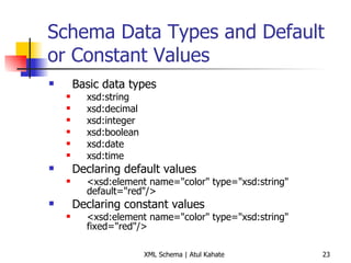 Schema Data Types and Default or Constant Values Basic data types xsd:string  xsd:decimal  xsd:integer  xsd:boolean  xsd:date  xsd:time  Declaring default values <xsd:element name=&quot;color&quot; type=&quot;xsd:string&quot; default=&quot;red&quot;/> Declaring constant values <xsd:element name=&quot;color&quot; type=&quot;xsd:string&quot; fixed=&quot;red&quot;/>  