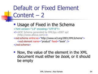 Default or Fixed Element Content – 2 Usage of Fixed in the Schema <?xml version=&quot;1.0&quot; encoding=&quot;UTF-8&quot;?> <!-- W3C Schema generated by XMLSpy v2007 sp2 (http://www.altova.com) --> < xsd:schema  xmlns:xs =&quot; http://www.w3.org/2001/XMLSchema &quot;> < xsd:element  name =&quot; product &quot;  fixed =&quot; book &quot;   /> </ xsd:schema > Now, the value of the element in the XML document must either be  book , or it should be empty 