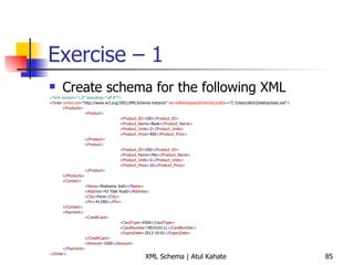 Exercise – 1 Create schema for the following XML <?xml version=&quot;1.0&quot; encoding=&quot;utf-8&quot;?> < Order  xmlns:xsi =&quot; http://www.w3.org/2001/XMLSchema-instance &quot;  xsi:noNamespaceSchemaLocation =&quot; C:\Users\Atul\Desktop\test.xsd &quot;> < Products > < Product > < Product_ID > 100 </ Product_ID > < Product_Name > Book </ Product_Name > < Product_Units > 2 </ Product_Units > < Product_Price > 400 </ Product_Price > </ Product > < Product > < Product_ID > 200 </ Product_ID > < Product_Name > Pen </ Product_Name > < Product_Units > 5 </ Product_Units > < Product_Price > 10 </ Product_Price > </ Product > </ Products > < Contact > < Name > Reshama Joshi </ Name > < Address > 43 Tilak Road </ Address > < City > Pune </ City > < Pin > 411001 </ Pin > </ Contact > < Payment > < CreditCard > < CardType > VISA </ CardType > < CardNumber > 901010111 </ CardNumber > < ExpiryDate > 2012-10-01 </ ExpiryDate > </ CreditCard > < Amount > 1000 </ Amount > </ Payment > </ Order > 