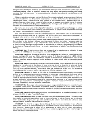 Lunes 30 de mayo de 2016 DIARIO OFICIAL (Segunda Sección) 67
trabajador por el desempeño del trabajo que anteriormente venía ejecutando, en cuyo caso y sin que por eso
deje de ejecutarse el trabajo, se aumentará el salario que arroje la tarifa que el patrón pretenda aplicar, hasta
completar dicho salario promedio y en concepto de que el trabajador laborará con la misma eficacia normal
acostumbrada.
El patrón deberá comunicar por escrito al Sindicato Administrador cuál es la tarifa que propone, haciendo
esa comunicación bien sea directamente o con copia a la Unidad de Funcionarios Conciliadores de la
Secretaría del Trabajo y Previsión Social, o por conducto de esta última autoridad y el término de 60 días al
cual se refiere este artículo, correrá a partir de la fecha en que se haga esa comunicación escrita. En caso de
que no exista Sindicato en la Empresa o establecimiento, el arreglo queda también sujeto a los mismos
requisitos de publicidad o registro que aquí se establecen.
Lo anterior será sin perjuicio del derecho de los trabajadores a percibir las diferencias hasta por un salario
mayor, o de los derechos del patrón para exigir que la nueva tarifa se aplique si así lo resuelven los Tribunales
del Trabajo a solicitud del patrón o del sindicato respectivo.
Esta solicitud deberá hacerse dentro de un término de 60 días, entendiéndose que si en este término no
se formula la demanda respectiva, se considerará que tanto el patrón como el sindicato administrador y el
trabajador están conformes con el salario fijado que se venga percibiendo.
CLAUSULA 53a.- Cuando exista Convenio entre una Empresa y el respectivo Sindicato Administrador del
Contrato Ley, en las fábricas o talleres, podrá cambiarse el sistema de trabajo y aplicarse reglas de
racionalización o modernización sin que por este motivo resulte afectado el salario de los trabajadores, y con
la condición de que el convenio correspondiente se deposite ante la Unidad de Funcionarios Conciliadores de
la Secretaría del Trabajo y Previsión Social y se someta a la aprobación de la Junta Federal de Conciliación y
Arbitraje.
CLAUSULA 54a.- El salario mínimo diario que corresponde a los trabajadores no calificados de esta
Industria es de $155.89 (ciento cincuenta y cinco pesos 89/100 M.N.).
CLAUSULA 55a.- En los términos del artículo 87 de la Ley Federal del Trabajo, los trabajadores tendrán
derecho a un aguinaldo anual que deberá pagarse antes del 20 de diciembre, equivalente a 23 (veintitrés)
días de salario, por lo menos. Los que no hayan cumplido el año de servicio, tendrán derecho a que se les
pague en proporción al tiempo trabajado, aunque la relación de trabajo termine antes del mencionado veinte
de diciembre.
CLAUSULA 56a.- Los patrones se obligan a cubrir el importe de los salarios a todos y cada uno de los
trabajadores invariablemente el día sábado de cada semana y durante el desarrollo de la jornada donde
presten sus servicios, cuando por cualquier circunstancia no se trabaje el día sábado, harán el pago durante el
último día de labores de la semana y dentro de las horas que correspondan a cada turno. Por razones de
celeridad y seguridad convienen que las empresas podrán utilizar el pago electrónico.
CLAUSULA 57a.- Para los efectos de toda clase de liquidaciones de prestaciones legales y contractuales
en favor de los trabajadores, se tomará como base para los obreros que trabajen a jornal, el monto del salario
que perciban en el momento en que se haga la liquidación y para los obreros cuyos salarios se tasen por
unidad de obra y en general cuando la retribución sea variable, se tomará como salario diario el promedio que
arroje el total de los salarios pagados durante las cuatro semanas anteriores, en la inteligencia de que es
condición que tales semanas sean trabajadas completas y normales. No se considerarán las sumas que
perciba el trabajador por concepto del trabajo extraordinario.
CLAUSULA 58a.- Cuando por órdenes del patrón, alguno o algunos de los trabajadores destajistas tengan
que disfrutar salario por día, dicho salario no podrá ser menor del promedio de las dos últimas semanas
trabajadas a destajo completas, que en condiciones normales de producción se les hubiese cubierto aplicando
las tarifas.
CLAUSULA 59a.- En lo relativo a las habitaciones para los trabajadores, se estará a lo dispuesto por los
artículos 136 al 153 de la Ley Federal del Trabajo.
CLAUSULA 60a.- En los casos en que el patrón y el Sindicato convengan en aumentar a los trabajadores
las unidades de producción a su cuidado, hasta un número tal en que no baje la eficiencia que normalmente
rinden las Unidades de producción que estén atendiendo, los patrones aumentarán los salarios a tales
trabajadores en la proporción que previamente convengan.
CLAUSULA 61a.- Cuando en alguna fábrica el trabajo de las diversas especialidades no sea suficiente
para cubrir el tiempo útil de la jornada de trabajo se le podrá saturar dicho tiempo al trabajador, acumulándole
otras funciones, respetándole el salario de su especialidad, a menos que el trabajo encomendado
corresponda a una especialidad de salario superior en cuyo caso se le pagará a este último únicamente por el
tiempo que dedique a esta especialidad.
 