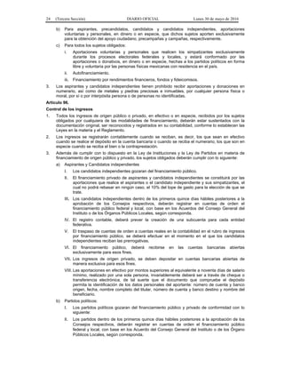 24 (Tercera Sección) DIARIO OFICIAL Lunes 30 de mayo de 2016
b) Para aspirantes, precandidatos, candidatos y candidatos independientes, aportaciones
voluntarias y personales, en dinero o en especie, que dichos sujetos aporten exclusivamente
para la obtención del apoyo ciudadano, precampañas y campañas, respectivamente.
c) Para todos los sujetos obligados:
i. Aportaciones voluntarias y personales que realicen los simpatizantes exclusivamente
durante los procesos electorales federales y locales, y estará conformado por las
aportaciones o donativos, en dinero o en especie, hechas a los partidos políticos en forma
libre y voluntaria por las personas físicas mexicanas con residencia en el país.
ii. Autofinanciamiento.
iii. Financiamiento por rendimientos financieros, fondos y fideicomisos.
3. Los aspirantes y candidatos independientes tienen prohibido recibir aportaciones y donaciones en
numerario, así como de metales y piedras preciosas e inmuebles, por cualquier persona física o
moral, por sí o por interpósita persona o de personas no identificadas.
Artículo 96.
Control de los ingresos
1. Todos los ingresos de origen público o privado, en efectivo o en especie, recibidos por los sujetos
obligados por cualquiera de las modalidades de financiamiento, deberán estar sustentados con la
documentación original, ser reconocidos y registrados en su contabilidad, conforme lo establecen las
Leyes en la materia y el Reglamento.
2. Los ingresos se registrarán contablemente cuando se reciban, es decir, los que sean en efectivo
cuando se realice el depósito en la cuenta bancaria o cuando se reciba el numerario, los que son en
especie cuando se reciba el bien o la contraprestación.
3. Además de cumplir con lo dispuesto en la Ley de Instituciones y la Ley de Partidos en materia de
financiamiento de origen público y privado, los sujetos obligados deberán cumplir con lo siguiente:
a) Aspirantes y Candidatos independientes
I. Los candidatos independientes gozaran del financiamiento público.
II. El financiamiento privado de aspirantes y candidatos independientes se constituirá por las
aportaciones que realice el aspirantes o el candidato independiente y sus simpatizantes, el
cual no podrá rebasar en ningún caso, el 10% del tope de gasto para la elección de que se
trate.
III. Los candidatos independientes dentro de los primeros quince días hábiles posteriores a la
aprobación de los Consejos respectivos, deberán registrar en cuentas de orden el
financiamiento público federal y local, con base en los Acuerdos del Consejo General del
Instituto o de los Órganos Públicos Locales, según corresponda.
IV. El registro contable, deberá prever la creación de una subcuenta para cada entidad
federativa.
V. El traspaso de cuentas de orden a cuentas reales en la contabilidad en el rubro de ingresos
por financiamiento público, se deberá efectuar en el momento en el que los candidatos
independientes reciban las prerrogativas.
VI. El financiamiento público, deberá recibirse en las cuentas bancarias abiertas
exclusivamente para esos fines.
VII. Los ingresos de origen privado, se deben depositar en cuentas bancarias abiertas de
manera exclusiva para esos fines.
VIII. Las aportaciones en efectivo por montos superiores al equivalente a noventa días de salario
mínimo, realizado por una sola persona, invariablemente deberá ser a través de cheque o
transferencia electrónica, de tal suerte que el documento que compruebe el depósito
permita la identificación de los datos personales del aportante: número de cuenta y banco
origen, fecha, nombre completo del titular, número de cuenta y banco destino y nombre del
beneficiario.
b) Partidos políticos:
I. Los partidos políticos gozaran del financiamiento público y privado de conformidad con lo
siguiente:
II. Los partidos dentro de los primeros quince días hábiles posteriores a la aprobación de los
Consejos respectivos, deberán registrar en cuentas de orden el financiamiento público
federal y local, con base en los Acuerdo del Consejo General del Instituto o de los Órgano
Públicos Locales, según corresponda.
 