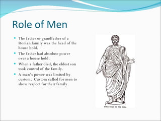 Role of Men The father or grandfather of a Roman family was the head of the house hold. The father had absolute power over a house hold. When a father died, the eldest son took control of the family. A man’s power was limited by custom.  Custom called for men to show respect for their family. 