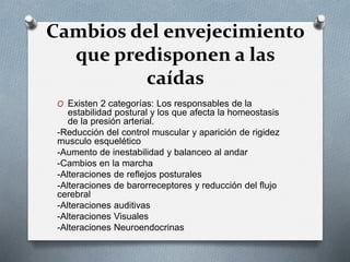 Cambios del envejecimiento
que predisponen a las
caídas
O Existen 2 categorías: Los responsables de la
estabilidad postural y los que afecta la homeostasis
de la presión arterial.
-Reducción del control muscular y aparición de rigidez
musculo esquelético
-Aumento de inestabilidad y balanceo al andar
-Cambios en la marcha
-Alteraciones de reflejos posturales
-Alteraciones de barorreceptores y reducción del flujo
cerebral
-Alteraciones auditivas
-Alteraciones Visuales
-Alteraciones Neuroendocrinas
 