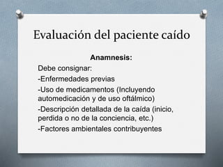 Evaluación del paciente caído
Anamnesis:
Debe consignar:
-Enfermedades previas
-Uso de medicamentos (Incluyendo
automedicación y de uso oftálmico)
-Descripción detallada de la caída (inicio,
perdida o no de la conciencia, etc.)
-Factores ambientales contribuyentes
 