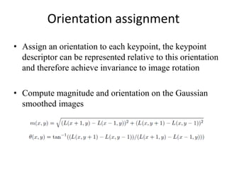 Orientation assignment
• Assign an orientation to each keypoint, the keypoint
descriptor can be represented relative to this orientation
and therefore achieve invariance to image rotation
• Compute magnitude and orientation on the Gaussian
smoothed images
 