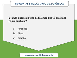 PERGUNTAS BIBLICAS LIVRO DE 2 CRÔNICAS
www.concursobiblico.com.br
9 - Qual o nome do filho de Salomão que foi escolhido
rei em seu lugar?
a) Jeroboão
b) Abias
c) Roboão
 