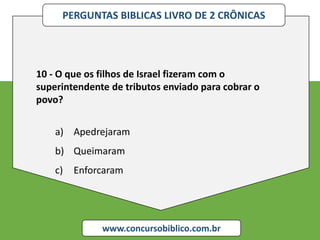 PERGUNTAS BIBLICAS LIVRO DE 2 CRÔNICAS
www.concursobiblico.com.br
10 - O que os filhos de Israel fizeram com o
superintendente de tributos enviado para cobrar o
povo?
a) Apedrejaram
b) Queimaram
c) Enforcaram
 