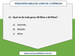 PERGUNTAS BIBLICAS LIVRO DE 2 CRÔNICAS
www.concursobiblico.com.br
11 - Qual rei de Judá gerou 28 filhos e 60 filhas?
a) Salomão
b) Roboão
c) Abias
 