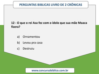 PERGUNTAS BIBLICAS LIVRO DE 2 CRÔNICAS
www.concursobiblico.com.br
12 - O que o rei Asa fez com o ídolo que sua mãe Maaca
fizera?
a) Ornamentou
b) Levou pra casa
c) Destruiu
 