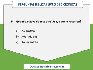PERGUNTAS BIBLICAS LIVRO DE 2 CRÔNICAS
www.concursobiblico.com.br
14 - Quando esteve doente o rei Asa, a quem recorreu?
a) Ao profeta
b) Aos médicos
c) Ao sacerdote
 