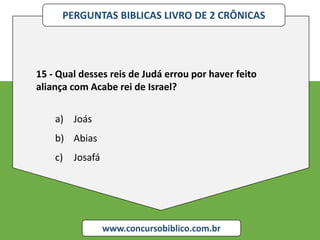 PERGUNTAS BIBLICAS LIVRO DE 2 CRÔNICAS
www.concursobiblico.com.br
15 - Qual desses reis de Judá errou por haver feito
aliança com Acabe rei de Israel?
a) Joás
b) Abias
c) Josafá
 