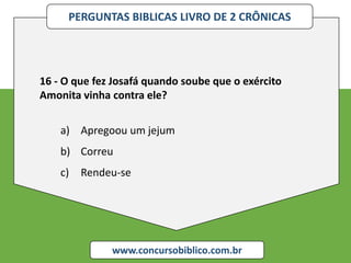 PERGUNTAS BIBLICAS LIVRO DE 2 CRÔNICAS
www.concursobiblico.com.br
16 - O que fez Josafá quando soube que o exército
Amonita vinha contra ele?
a) Apregoou um jejum
b) Correu
c) Rendeu-se
 