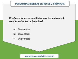 PERGUNTAS BIBLICAS LIVRO DE 2 CRÔNICAS
www.concursobiblico.com.br
17 - Quem foram os escolhidos para irem à frente do
exército enfrentar os Amonitas?
a) Os valentes
b) Os cantores
c) Os profetas
 