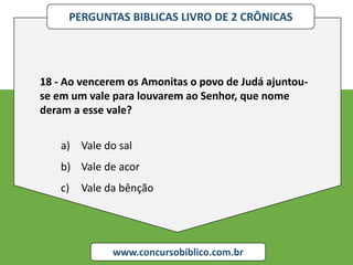 PERGUNTAS BIBLICAS LIVRO DE 2 CRÔNICAS
www.concursobiblico.com.br
18 - Ao vencerem os Amonitas o povo de Judá ajuntou-
se em um vale para louvarem ao Senhor, que nome
deram a esse vale?
a) Vale do sal
b) Vale de acor
c) Vale da bênção
 