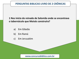 PERGUNTAS BIBLICAS LIVRO DE 2 CRÔNICAS
www.concursobiblico.com.br
1 Nos início do reinado de Salomão onde se encontrava
o tabernáculo que Moisés construíra?
a) Em Gibeão
b) Em Ramá
c) Em Jerusalém
 