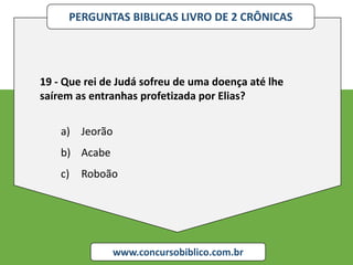 PERGUNTAS BIBLICAS LIVRO DE 2 CRÔNICAS
www.concursobiblico.com.br
19 - Que rei de Judá sofreu de uma doença até lhe
saírem as entranhas profetizada por Elias?
a) Jeorão
b) Acabe
c) Roboão
 