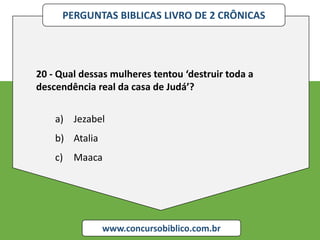 PERGUNTAS BIBLICAS LIVRO DE 2 CRÔNICAS
www.concursobiblico.com.br
20 - Qual dessas mulheres tentou ‘destruir toda a
descendência real da casa de Judá’?
a) Jezabel
b) Atalia
c) Maaca
 