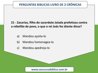 PERGUNTAS BIBLICAS LIVRO DE 2 CRÔNICAS
www.concursobiblico.com.br
21 - Zacarias, filho do sacerdote Joiada profetizou contra
a rebelião de povo, o que o rei Joás fez diante disso?
a) Mandou açoita-lo
b) Mandou homenagea-lo
c) Mandou apedreja-lo
 